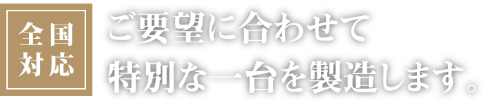全国対応 ご要望に合わせて特別な一台を製造します。
